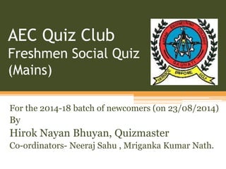 AEC Quiz Club 
Freshmen Social Quiz 
(Mains) 
For the 2014-18 batch of newcomers (on 23/08/2014) 
By 
Hirok Nayan Bhuyan, Quizmaster 
Co-ordinators- Neeraj Sahu , Mriganka Kumar Nath. 
 