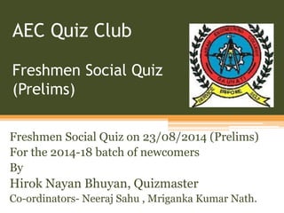 AEC Quiz Club 
Freshmen Social Quiz 
(Prelims) 
Freshmen Social Quiz on 23/08/2014 (Prelims) 
For the 2014-18 batch of newcomers 
By 
Hirok Nayan Bhuyan, Quizmaster 
Co-ordinators- Neeraj Sahu , Mriganka Kumar Nath. 
 