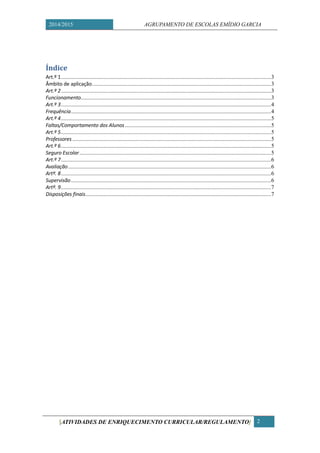 2014/2015 AGRUPAMENTO DE ESCOLAS EMÍDIO GARCIA 
[ATIVIDADES DE ENRIQUECIMENTO CURRICULAR/REGULAMENTO] 2 
Índice 
Art.º 1 .................................................... 3 
Âmbito de aplicação .............................................................. 3 
Art.º 2 .................................................... 3 
Funcionamento ...................................... 3 
Art.º 3 .................................................... 4 
Frequência ............................................. 4 
Art.º 4 .................................................... 5 
Faltas/Comportamento dos Alunos ....................................... 5 
Art.º 5 .................................................... 5 
Professores ............................................ 5 
Art.º 6 .................................................... 5 
Seguro Escolar ....................................... 5 
Art.º 7 .................................................... 6 
Avaliação ............................................... 6 
Artº. 8 .................................................... 6 
Supervisão ............................................. 6 
Artº. 9 .................................................... 7 
Disposições finais................................... 7 
 