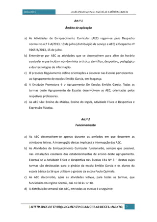 2014/2015 AGRUPAMENTO DE ESCOLAS EMÍDIO GARCIA 
[ATIVIDADES DE ENRIQUECIMENTO CURRICULAR/REGULAMENTO] 3 
Art.º 1 
Âmbito de aplicação 
a) As Atividades de Enriquecimento Curricular (AEC) regem-se pelo Despacho normativo n.º 7-A/2013, 10 de julho (distribuição de serviço e AEC) e Despacho nº 9265-B/2013, 15 de julho. 
b) Entende-se por AEC as atividades que se desenvolvem para além do horário curricular e que incidam nos domínios artístico, científico, desportivo, pedagógico e das tecnologias de informação. 
c) O presente Regulamento define orientações a observar nas Escolas pertencentes ao Agrupamento de escolas Emídio Garcia, em Bragança. 
d) A Entidade Promotora é o Agrupamento De Escolas Emídio Garcia. Todas as turmas deste Agrupamento de Escolas desenvolvem as AEC, orientadas pelos respetivos professores. 
e) As AEC são: Ensino da Música, Ensino do Inglês, Atividade Física e Desportiva e Expressão Plástica. 
Art.º 2 
Funcionamento 
a) As AEC desenvolvem-se apenas durante os períodos em que decorrem as atividades letivas. A interrupção destas implicará a interrupção das AEC. 
b) As Atividades de Enriquecimento Curricular funcionarão, sempre que possível, nas instalações escolares dos estabelecimentos de ensino deste Agrupamento. Excetua-se a Atividade Física e Desportiva nas Escolas EB1 Nº 3 – Beatas cujas turmas são deslocadas para o ginásio da escola Emídio Garcia e os alunos da escola básica da Sé que utilizam o ginásio da escola Paulo Quintela. 
c) As AEC decorrerão, após as atividades letivas, para todas as turmas, que funcionam em regime normal, das 16:30 às 17:30. 
d) A distribuição semanal das AEC, em todas as escolas é a seguinte: 
 