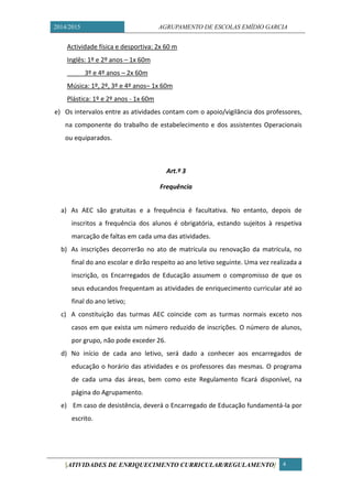 2014/2015 AGRUPAMENTO DE ESCOLAS EMÍDIO GARCIA 
[ATIVIDADES DE ENRIQUECIMENTO CURRICULAR/REGULAMENTO] 4 
Actividade física e desportiva: 2x 60 m 
Inglês: 1º e 2º anos – 1x 60m 
3º e 4º anos – 2x 60m 
Música: 1º, 2º, 3º e 4º anos– 1x 60m 
Plástica: 1º e 2º anos - 1x 60m 
e) Os intervalos entre as atividades contam com o apoio/vigilância dos professores, na componente do trabalho de estabelecimento e dos assistentes Operacionais ou equiparados. 
Art.º 3 
Frequência 
a) As AEC são gratuitas e a frequência é facultativa. No entanto, depois de inscritos a frequência dos alunos é obrigatória, estando sujeitos à respetiva marcação de faltas em cada uma das atividades. 
b) As inscrições decorrerão no ato de matrícula ou renovação da matrícula, no final do ano escolar e dirão respeito ao ano letivo seguinte. Uma vez realizada a inscrição, os Encarregados de Educação assumem o compromisso de que os seus educandos frequentam as atividades de enriquecimento curricular até ao final do ano letivo; 
c) A constituição das turmas AEC coincide com as turmas normais exceto nos casos em que exista um número reduzido de inscrições. O número de alunos, por grupo, não pode exceder 26. 
d) No início de cada ano letivo, será dado a conhecer aos encarregados de educação o horário das atividades e os professores das mesmas. O programa de cada uma das áreas, bem como este Regulamento ficará disponível, na página do Agrupamento. 
e) Em caso de desistência, deverá o Encarregado de Educação fundamentá-la por escrito. 
 