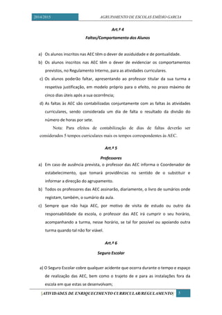 2014/2015 AGRUPAMENTO DE ESCOLAS EMÍDIO GARCIA 
[ATIVIDADES DE ENRIQUECIMENTO CURRICULAR/REGULAMENTO] 5 
Art.º 4 
Faltas/Comportamento dos Alunos 
a) Os alunos inscritos nas AEC têm o dever de assiduidade e de pontualidade. 
b) Os alunos inscritos nas AEC têm o dever de evidenciar os comportamentos previstos, no Regulamento Interno, para as atividades curriculares. 
c) Os alunos poderão faltar, apresentando ao professor titular da sua turma a respetiva justificação, em modelo próprio para o efeito, no prazo máximo de cinco dias úteis após a sua ocorrência; 
d) As faltas às AEC são contabilizadas conjuntamente com as faltas às atividades curriculares, sendo considerada um dia de falta o resultado da divisão do número de horas por sete. 
Nota: Para efeitos de contabilização dias faltas deverão ser considerados 5 tempos curriculares mais os tempos correspondentes às AEC. 
Art.º 5 
Professores 
a) Em caso de ausência prevista, o professor das AEC informa o Coordenador de estabelecimento, que tomará providências no sentido de o substituir e informar a direcção do agrupamento. 
b) Todos os professores das AEC assinarão, diariamente, o livro de sumários onde registam, também, o sumário da aula. 
c) Sempre que não haja AEC, por motivo de visita de estudo ou outro da responsabilidade da escola, o professor das AEC irá cumprir o seu horário, acompanhando a turma, nesse horário, se tal for possível ou apoiando outra turma quando tal não for viável. 
Art.º 6 
Seguro Escolar 
a) O Seguro Escolar cobre qualquer acidente que ocorra durante o tempo e espaço de realização das AEC, bem como o trajeto de e para as instalações fora da escola em que estas se desenvolvam;  