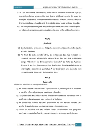 2014/2015 AGRUPAMENTO DE ESCOLAS EMÍDIO GARCIA 
[ATIVIDADES DE ENRIQUECIMENTO CURRICULAR/REGULAMENTO] 6 
c) Em caso de acidente, não deverá o professor das atividades abandonar o grupo, mas antes chamar uma auxiliar que deverá colaborar no ato de socorro à criança e proceder ao acompanhamento desta ao Centro de Saúde ou Hospital. O encarregado de educação será, de imediato, posto ao corrente da situação. 
d) O encarregado de educação é responsável por eventuais danos causados pelo 
seu educando sempre que, comprovadamente, este tenha agido dolosamente. 
Art.º 7 
Avaliação 
a) Os alunos serão avaliados nas AEC pelos conhecimentos evidenciados e pelas atitudes e valores. 
b) No final de cada período letivo, os professores das AEC fornecem ao professor da turma a informação inerente à sua área para este preencher o campo “Atividades de Enriquecimento Curricular” da Ficha de Avaliação Trimestral, até dois dias antes da data do términus de cada período letivo. A informação é descritiva e qualitativa. A par disso fazem uma avaliação mais pormenorizada, que consta do dossier do aluno. 
Artº. 8 
Supervisão 
A supervisão desenvolve-se nos seguintes moldes: 
a) Os professores titulares de turma supervisionam as planificações e as atividades e mantêm informados os encarregados de educação. 
b) Os professores titulares de turma estabelecem contactos periódicos com os professores das atividades, para efeitos de articulação. 
c) Os professores titulares de turma preenchem, no final de cada período, uma grelha de avaliação, que consta em anexo a este regulamento. 
d) Todos os docentes das AEC devem tomar conhecimento dos programas curriculares e das planificações mensais, inerentes às turmas que lecionam. 
 