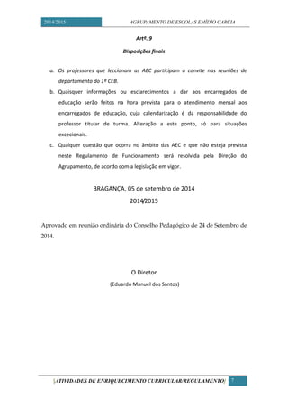 2014/2015 AGRUPAMENTO DE ESCOLAS EMÍDIO GARCIA 
[ATIVIDADES DE ENRIQUECIMENTO CURRICULAR/REGULAMENTO] 7 
Artº. 9 
Disposições finais 
a. Os professores que leccionam as AEC participam a convite nas reuniões de departamento do 1º CEB. 
b. Quaisquer informações ou esclarecimentos a dar aos encarregados de educação serão feitos na hora prevista para o atendimento mensal aos encarregados de educação, cuja calendarização é da responsabilidade do professor titular de turma. Alteração a este ponto, só para situações excecionais. 
c. Qualquer questão que ocorra no âmbito das AEC e que não esteja prevista neste Regulamento de Funcionamento será resolvida pela Direção do Agrupamento, de acordo com a legislação em vigor. 
BRAGANÇA, 05 de setembro de 2014 
2014/2015 
Aprovado em reunião ordinária do Conselho Pedagógico de 24 de Setembro 2014. 
O Diretor 
(Eduardo Manuel dos Santos) 

