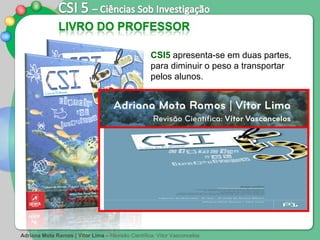 CSI5  apresenta-se em duas partes, para diminuir o peso a transportar pelos alunos.  Adriana Mota Ramos | Vítor Lima  –   Revisão Científica: Vítor Vasconcelos Parte 1  – Tema Introdutório  +  Tema I  ( Diversidade dos Seres Vivos ) Parte 2  – Tema II  ( Unidade na diversidade dos seres vivos ) +  Tema III  ( Água, Ar e Rochas: Materiais terrestres, Suportes de Vida ) 