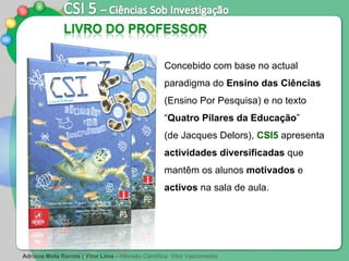 Adriana Mota Ramos | Vítor Lima  –   Revisão Científica: Vítor Vasconcelos Concebido com base no actual paradigma do  Ensino das Ciências  (Ensino Por Pesquisa) e no texto “ Quatro Pilares da Educação ”  (de Jacques Delors),  CSI5  apresenta  actividades diversificadas  que mantêm os alunos  motivados  e  activos  na sala de aula.  