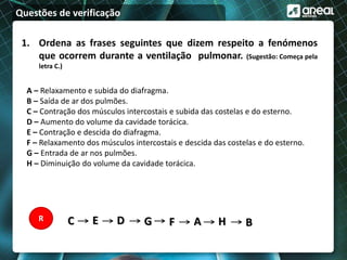 Questões de verificação
1. Ordena as frases seguintes que dizem respeito a fenómenos
que ocorrem durante a ventilação pulmonar. (Sugestão: Começa pela
letra C.)
A – Relaxamento e subida do diafragma.
B – Saída de ar dos pulmões.
C – Contração dos músculos intercostais e subida das costelas e do esterno.
D – Aumento do volume da cavidade torácica.
E – Contração e descida do diafragma.
F – Relaxamento dos músculos intercostais e descida das costelas e do esterno.
G – Entrada de ar nos pulmões.
H – Diminuição do volume da cavidade torácica.
C E D G F A H BR
 