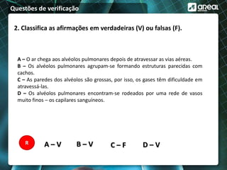 Questões de verificação
2. Classifica as afirmações em verdadeiras (V) ou falsas (F).
A – O ar chega aos alvéolos pulmonares depois de atravessar as vias aéreas.
B – Os alvéolos pulmonares agrupam-se formando estruturas parecidas com
cachos.
C – As paredes dos alvéolos são grossas, por isso, os gases têm dificuldade em
atravessá-las.
D – Os alvéolos pulmonares encontram-se rodeados por uma rede de vasos
muito finos – os capilares sanguíneos.
A – V B – V C – F D – VR
 
