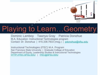 An HCII 2013 presentation

Playing to Learn…Geometry
Dominic Lamboy

Tawnya Gray

Patricia Donohue

M.A. Education: Instructional Technologies program
Contact: Dr. Donohue | 415.338.7833 (msg.) | pdonohue@sfsu.edu
Instructional Technologies (ITEC) M.A. Program
San Francisco State University | Graduate College of Education
Department of Equity, Leadership Studies & Instructional Technologies
HTTP://ITEC.SFSU.EDU | ITEC@SFSU.EDU

 