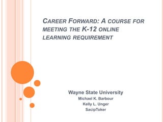 CAREER FORWARD: A COURSE FOR
MEETING THE K-12 ONLINE
LEARNING REQUIREMENT




       Wayne State University
          Michael K. Barbour
            Kelly L. Unger
             SacipToker
 