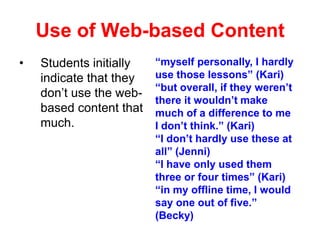 Use of Web-based Content
•

Students initially
indicate that they
don’t use the webbased content that
much.

“myself personally, I hardly
use those lessons” (Kari)
“but overall, if they weren’t
there it wouldn’t make
much of a difference to me
I don’t think.” (Kari)
“I don’t hardly use these at
all” (Jenni)
“I have only used them
three or four times” (Kari)
“in my offline time, I would
say one out of five.”
(Becky)

 