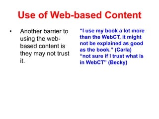 Use of Web-based Content
•

Another barrier to
using the webbased content is
they may not trust
it.

“I use my book a lot more
than the WebCT, it might
not be explained as good
as the book.” (Carla)
“not sure if I trust what is
in WebCT” (Becky)

 