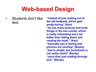 Web-based Design
•

Students don’t like
text.

“instead of just reading out of
the old textbook, which gets
pretty boring” (Kari)
“he has many pictures and write
things in his own words, which
is really interesting and a lot
better than sitting down and
reading the book.” (Kari)
“basically text is boring and
pictures are exciting” (Becky)
“text is alright, but sometimes is
not really useful” (Becky)
“more than just reading through
text.” (Becky)

 