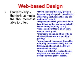 Web-based Design
•

Students enjoy
the various media
that the Internet is
able to offer.

“I think the links that they give you
because they take you in the other, in
other really useful sites that you can
really use.” (Jenni)
“maybe some more, you know, video
type things so that you could actually
see what they’re doing” (Lori)
“videos and stuff for to show them
how its done” (Lori)
“interactive things, and like, links to
videos and pictures and anything”
(Becky)
“graphics and videos and things like
that, they’re always exciting and can
teach you just as much as the text
sometimes” (Becky)
“there is a little bit of text and some
diagrams and examples and little
questions throughout” (Becky)

 