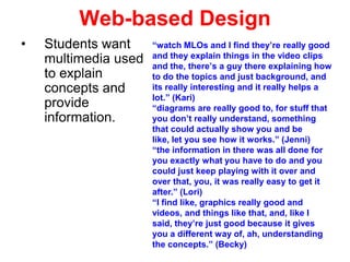 Web-based Design
•

Students want
multimedia used
to explain
concepts and
provide
information.

“watch MLOs and I find they’re really good
and they explain things in the video clips
and the, there’s a guy there explaining how
to do the topics and just background, and
its really interesting and it really helps a
lot.” (Kari)
“diagrams are really good to, for stuff that
you don’t really understand, something
that could actually show you and be
like, let you see how it works.” (Jenni)
“the information in there was all done for
you exactly what you have to do and you
could just keep playing with it over and
over that, you, it was really easy to get it
after.” (Lori)
“I find like, graphics really good and
videos, and things like that, and, like I
said, they’re just good because it gives
you a different way of, ah, understanding
the concepts.” (Becky)

 