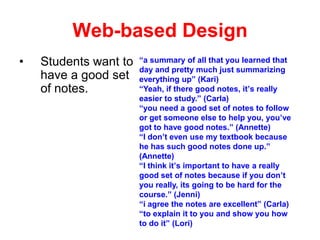 Web-based Design
•

Students want to
have a good set
of notes.

“a summary of all that you learned that
day and pretty much just summarizing
everything up” (Kari)
“Yeah, if there good notes, it’s really
easier to study.” (Carla)
“you need a good set of notes to follow
or get someone else to help you, you’ve
got to have good notes.” (Annette)
“I don’t even use my textbook because
he has such good notes done up.”
(Annette)
“I think it’s important to have a really
good set of notes because if you don’t
you really, its going to be hard for the
course.” (Jenni)
“i agree the notes are excellent” (Carla)
“to explain it to you and show you how
to do it” (Lori)

 