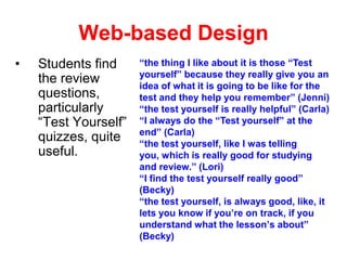 Web-based Design
•

Students find
the review
questions,
particularly
“Test Yourself”
quizzes, quite
useful.

“the thing I like about it is those “Test
yourself” because they really give you an
idea of what it is going to be like for the
test and they help you remember” (Jenni)
“the test yourself is really helpful” (Carla)
“I always do the “Test yourself” at the
end” (Carla)
“the test yourself, like I was telling
you, which is really good for studying
and review.” (Lori)
“I find the test yourself really good”
(Becky)
“the test yourself, is always good, like, it
lets you know if you’re on track, if you
understand what the lesson’s about”
(Becky)

 