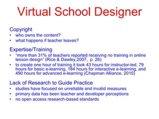 Virtual School Designer
Copyright
• who owns the content?
• what happens if teacher leaves?

Expertise/Training
• “more than 31% of teachers reported receiving no training in online
lesson design” (Rice & Dawley,2007, p. 26)
• to create one hour of training it took 43 hours for instructor-led, 79
hours for basic e-learning, 184 hours for interactive e-learning, and
490 hours for advanced e-learning (Chapman Alliance, 2010)

Lack of Research to Guide Practice
• studies have focused on unreliable and invalid measures
• primary data has been teacher and developer perceptions
• no open access research-based standards

 