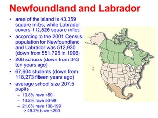 Newfoundland and Labrador
• area of the island is 43,359
square miles, while Labrador
covers 112,826 square miles
• according to the 2001 Census
population for Newfoundland
and Labrador was 512,930
(down from 551,795 in 1996)
• 268 schools (down from 343
ten years ago)
• 67,604 students (down from
118,273 fifteen years ago)
• average school size 207.5
pupils
– 13.8% have <50
– 13.8% have 50-99
– 21.6% have 100-199
-> 49.2% have <200

 