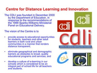 Centre for Distance Learning and Innovation
The CDLI was founded in December 2000
by the Department of Education, in
response to the recommendations of
the 1999 Sparks-Williams Ministerial
Panel on Educational Delivery.
The vision of the Centre is to
•

provide access to educational opportunities
for students, teachers and other adult
learners in both rural and urban
communities in a manner that renders
distance transparent;

•

eliminate geographical and demographic
barriers as obstacles to broad, quality
educational programs and services; and

•

develop a culture of e-learning in our
schools which is considered to be an
integral part of school life for all teachers
and students.

 