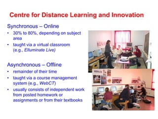 Centre for Distance Learning and Innovation
Synchronous – Online
• 30% to 80%, depending on subject
area
• taught via a virtual classroom
(e.g., Elluminate Live)

Asynchronous – Offline
• remainder of their time
• taught via a course management
system (e.g., WebCT)
• usually consists of independent work
from posted homework or
assignments or from their textbooks

 