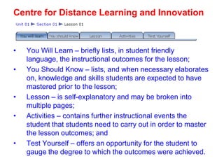 Centre for Distance Learning and Innovation

•
•

•
•

•

You Will Learn – briefly lists, in student friendly
language, the instructional outcomes for the lesson;
You Should Know – lists, and when necessary elaborates
on, knowledge and skills students are expected to have
mastered prior to the lesson;
Lesson – is self-explanatory and may be broken into
multiple pages;
Activities – contains further instructional events the
student that students need to carry out in order to master
the lesson outcomes; and
Test Yourself – offers an opportunity for the student to
gauge the degree to which the outcomes were achieved.

 