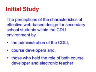 Initial Study
The perceptions of the characteristics of
effective web-based design for secondary
school students within the CDLI
environment by
• the administration of the CDLI,
• course developers and,
• those who held the role of both course
developer and electronic teacher

 