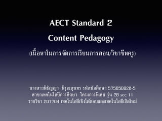 AECT Standard 2 
Content Pedagogy 
(เนื้อหาในการจัดการเรียนการสอน/วิชาชีพครู) 
นางสาวพิธัญญา พิรุณสุนทร รหัสนักศึกษา 575050028-5 
สาขาเทคโนโลยีการศึกษา โครงการพิเศษ รุ่น 26 sec 11 
รายวิชา 201704 เทคโนโลยีเชิงโตต้อบและเทคโนโลยีเกิดใหม่ 
 