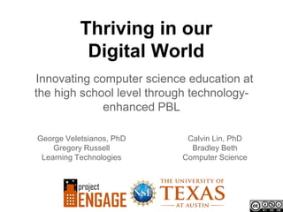 Thriving in our
            Digital World
Innovating computer science education at
the high school level through technology-
             enhanced PBL

George Veletsianos, PhD     Calvin Lin, PhD
    Gregory Russell          Bradley Beth
 Learning Technologies     Computer Science
 