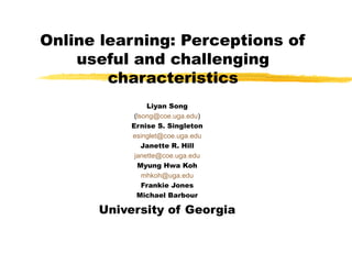 Online learning: Perceptions of
    useful and challenging
        characteristics
                Liyan Song
            (lsong@coe.uga.edu)
           Ernise S. Singleton
           esinglet@coe.uga.edu
               Janette R. Hill
            janette@coe.uga.edu
             Myung Hwa Koh
               mhkoh@uga.edu
               Frankie Jones
             Michael Barbour

      University of Georgia
 