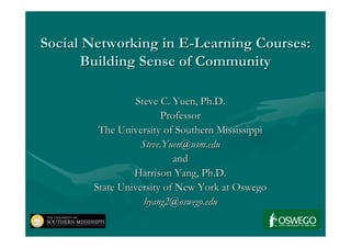 Social Networking in E-Learning Courses:
      Building Sense of Community

                Steve C. Yuen, Ph.D.
                        Professor
        The University of Southern Mississippi
                  Steve.Yuen@usm.edu
                          and
                Harrison Yang, Ph.D.
       State University of New York at Oswego
                   hyang2@oswego.edu
 