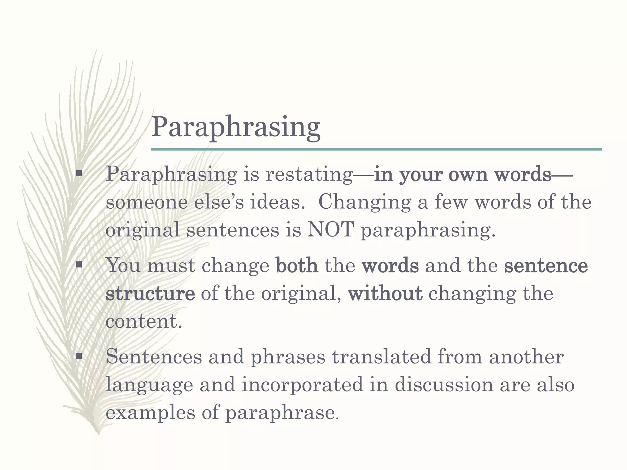 Paraphrasing
 Paraphrasing is restating—in your own words—
someone else’s ideas. Changing a few words of the
original sentences is NOT paraphrasing.
 You must change both the words and the sentence
structure of the original, without changing the
content.
 Sentences and phrases translated from another
language and incorporated in discussion are also
examples of paraphrase.
 