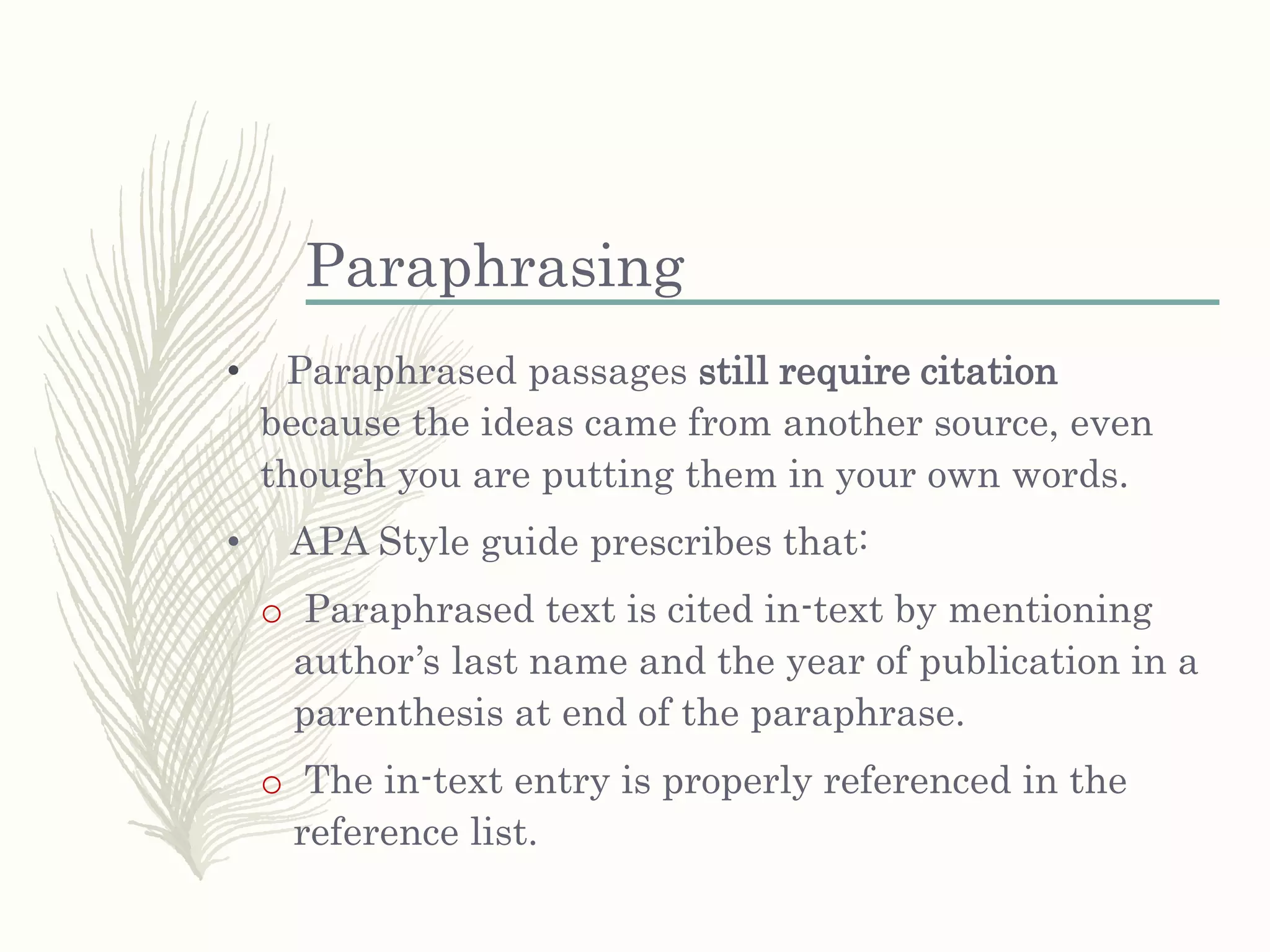 Paraphrasing
• Paraphrased passages still require citation
because the ideas came from another source, even
though you are putting them in your own words.
• APA Style guide prescribes that:
o Paraphrased text is cited in-text by mentioning
author’s last name and the year of publication in a
parenthesis at end of the paraphrase.
o The in-text entry is properly referenced in the
reference list.
 