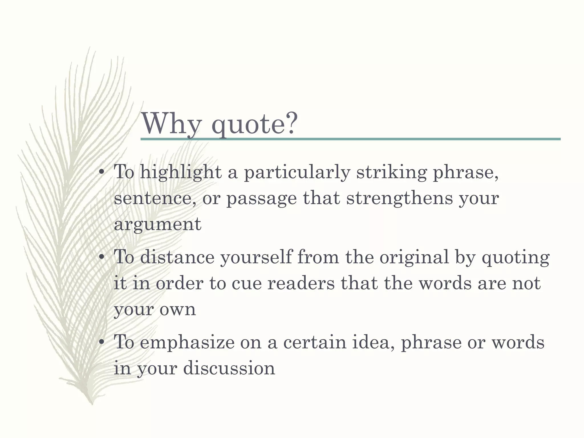 Why quote?
• To highlight a particularly striking phrase,
sentence, or passage that strengthens your
argument
• To distance yourself from the original by quoting
it in order to cue readers that the words are not
your own
• To emphasize on a certain idea, phrase or words
in your discussion
 