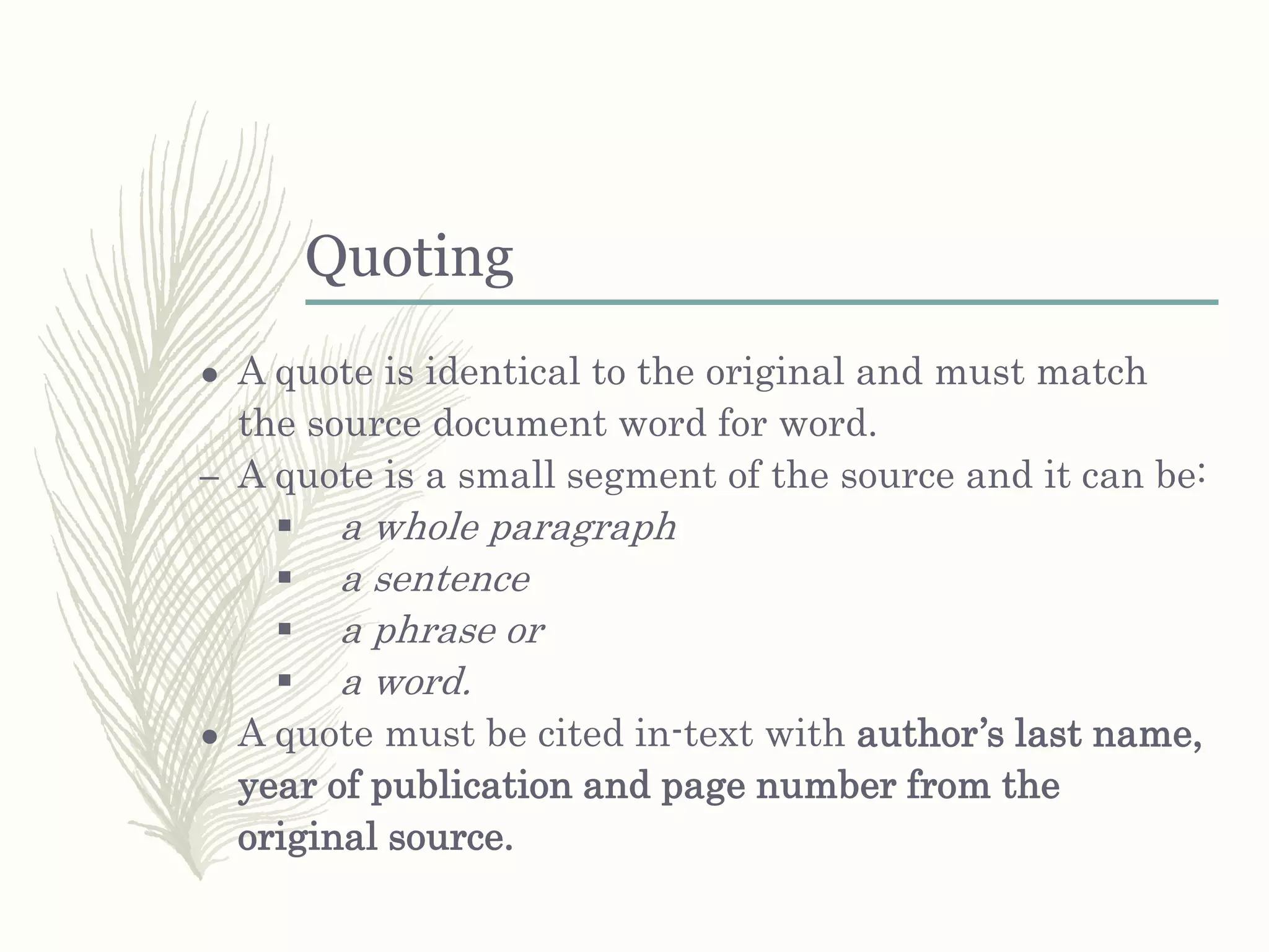 Quoting
● A quote is identical to the original and must match
the source document word for word.
– A quote is a small segment of the source and it can be:
 a whole paragraph
 a sentence
 a phrase or
 a word.
● A quote must be cited in-text with author’s last name,
year of publication and page number from the
original source.
 