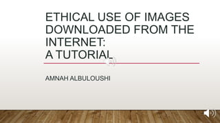 ETHICAL USE OF IMAGES
DOWNLOADED FROM THE
INTERNET:
A TUTORIAL
AMNAH ALBULOUSHI
 
