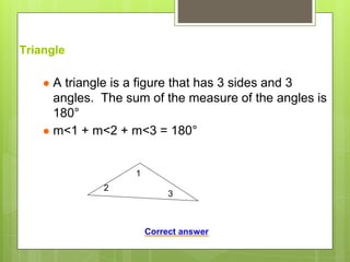 Triangle
● A triangle is a figure that has 3 sides and 3
angles. The sum of the measure of the angles is
180°
● m<1 + m<2 + m<3 = 180°
1
2
3
Correct answer
 