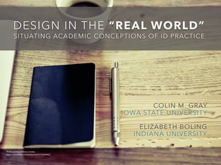 DESIGN IN THE “REAL WORLD” 
SITUATING ACADEMIC CONCEPTIONS OF ID PRACTICE 
COLIN M. GRAY 
IOWA STATE UNIVERSITY 
ELIZABETH BOLING 
INDIANA UNIVERSITY 
Photo 
courtesy 
of 
Marcus 
Spiske 
https://www.flickr.com/photos/125167502@N02/ 
 
