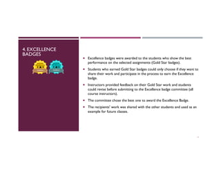 4. EXCELLENCE
BADGES
11
¡  Excellence badges were awarded to the students who show the best
performance on the selected assignments (Gold Star badges).
¡  Students who earned Gold Star badges could only choose if they want to
share their work and participate in the process to earn the Excellence
badge.
¡  Instructors provided feedback on their Gold Star work and students
could revise before submitting to the Excellence badge committee (all
course instructors).
¡  The committee chose the best one to award the Excellence Badge.
¡  The recipients' work was shared with the other students and used as an
example for future classes.
 