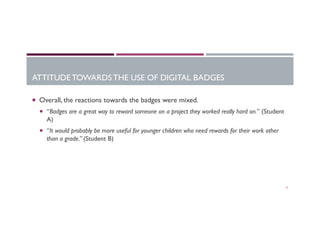 ATTITUDE TOWARDS THE USE OF DIGITAL BADGES
17
¡  Overall, the reactions towards the badges were mixed.
¡  “Badges are a great way to reward someone on a project they worked really hard on.” (Student
A)
¡  “It would probably be more useful for younger children who need rewards for their work other
than a grade.” (Student B)
 