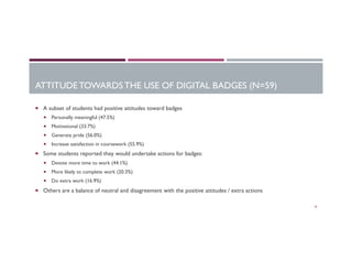 ATTITUDE TOWARDS THE USE OF DIGITAL BADGES (N=59)
¡  A subset of students had positive attitudes toward badges
¡  Personally meaningful (47.5%)
¡  Motivational (33.7%)
¡  Generate pride (56.0%)
¡  Increase satisfaction in coursework (55.9%)
¡  Some students reported they would undertake actions for badges:
¡  Devote more time to work (44.1%)
¡  More likely to complete work (20.3%)
¡  Do extra work (16.9%)
¡  Others are a balance of neutral and disagreement with the positive attitudes / extra actions
18
 