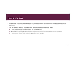 DIGITAL BADGES
¡  Digital badges have been adopted in higher education contexts as an alternate form of acknowledgement and
assessment
¡  The use of digital badges in higher education settings has potential at multiple levels.
¡  Course level: monitoring individual progress and providing feedback
¡  Program level: supporting the development of competencies across classroom and extracurricular experiences
¡  University level: initiating intra-university collaboration among disciplines
3
 