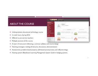 ABOUT THE COURSE
¡  Undergraduate educational technology course
¡  3 credit hours, Spring 2016
¡  Offered to pre-service teachers
¡  Multiple sections of the course
¡  A team of instructors following a common syllabus and course design
¡  Teaching strategies: readings & lectures, discussions, demonstrations
¡  Assessments: problem-based projects, skill-based practical tests, and reflective blogs.
¡  Hosting system: Blackboard Learning Management System (built-in badging system)
4
 