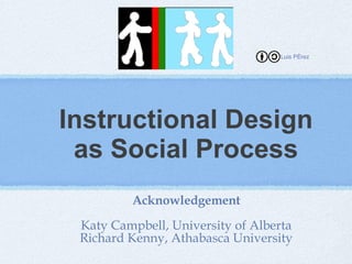Instructional Design as Social Process Acknowledgement Katy Campbell, University of Alberta Richard Kenny, Athabasca University Luis Pérez 
