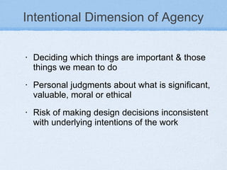 Intentional Dimension of Agency Deciding which things are important & those things we mean to do Personal judgments about what is significant, valuable, moral or ethical  Risk of making design decisions inconsistent with underlying intentions of the work  