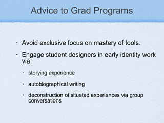 Advice to Grad Programs Avoid exclusive focus on mastery of tools. Engage student designers in early identity work via: storying experience autobiographical writing deconstruction of situated experiences via group conversations 