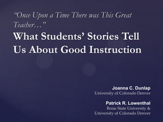 “Once Upon a Time There was This Great
Teacher…”
What Students’ Stories Tell
Us About Good Instruction


                                   Joanna C. Dunlap
                          University of Colorado Denver

                                Patrick R. Lowenthal
                                Boise State University &
                          University of Colorado Denver
 