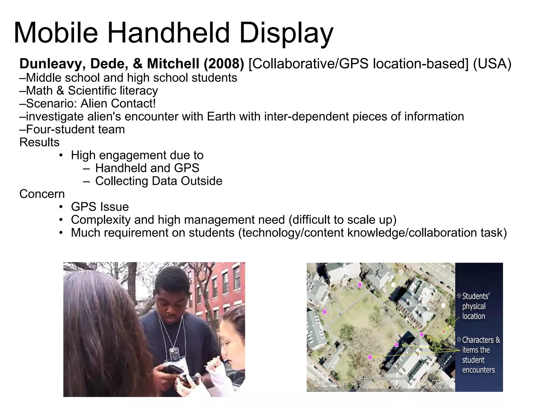 Mobile Handheld Display Dunleavy, Dede, & Mitchell (2008)  [Collaborative/GPS location-based] (USA) Middle school and high school students  Math & Scientific literacy Scenario: Alien Contact! investigate alien's encounter with Earth with inter-dependent pieces of information Four-student team Results High engagement due to Handheld and GPS Collecting Data Outside Concern GPS Issue Complexity and high management need (difficult to scale up) Much requirement on students (technology/content knowledge/collaboration task) 