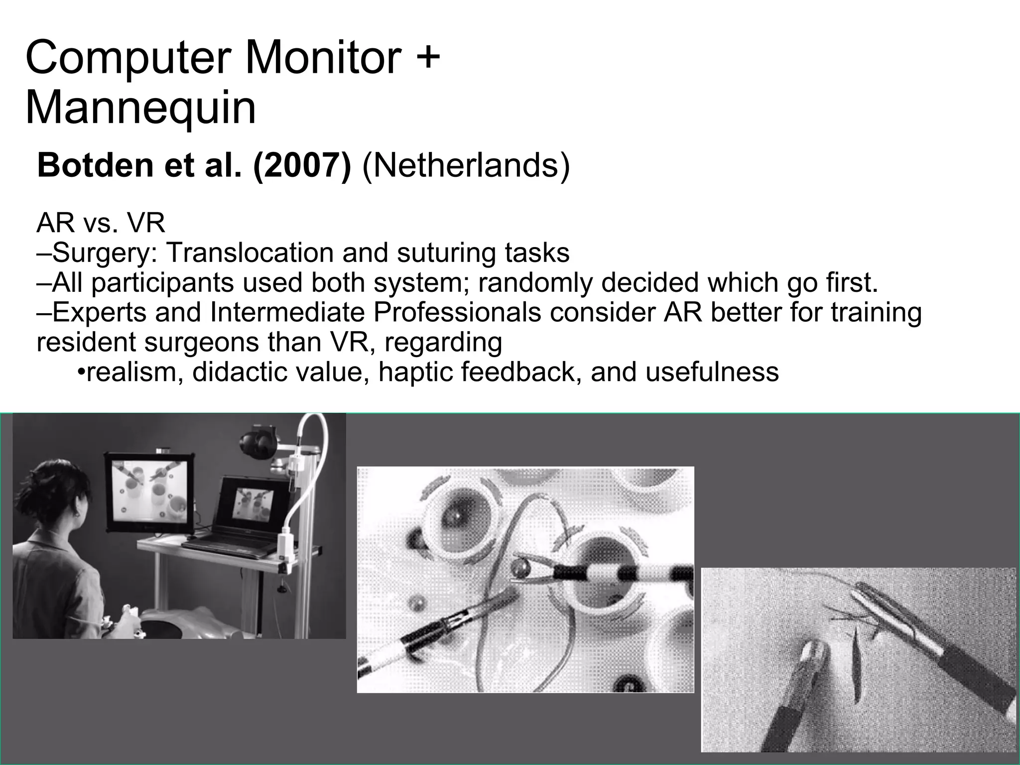 Computer Monitor +  Mannequin Botden et al. (2007)  (Netherlands) AR vs. VR Surgery: Translocation and suturing tasks All participants used both system; randomly decided which go first. Experts and Intermediate Professionals consider AR better for training resident surgeons than VR, regarding realism, didactic value, haptic feedback, and usefulness   