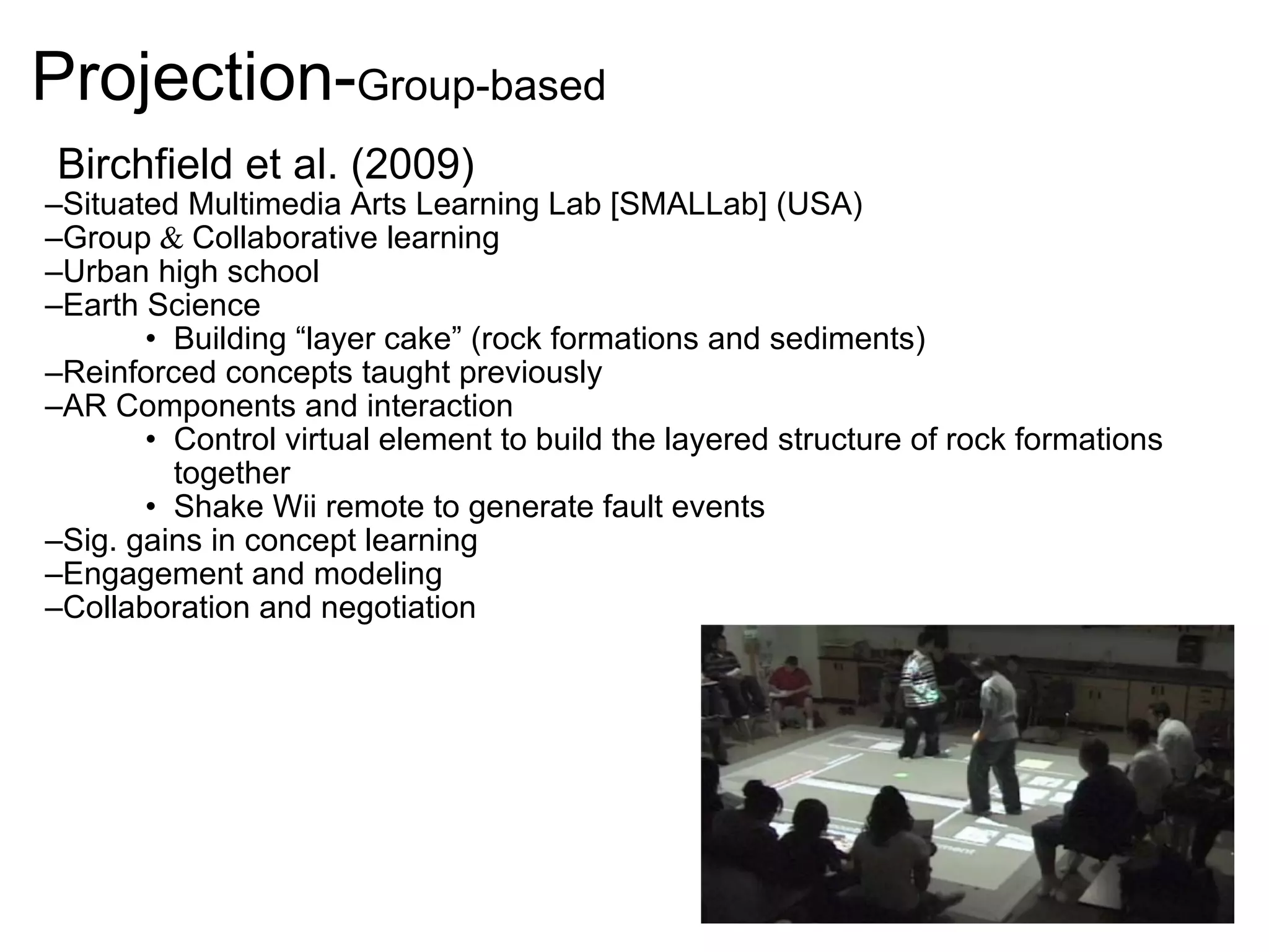 Projection- Group-based   Birchfield et al. (2009) Situated Multimedia Arts Learning Lab [SMALLab] (USA) Group  &  Collaborative learning Urban high school Earth Science Building “layer cake” (rock formations and sediments)  Reinforced concepts taught previously AR Components and interaction Control virtual element to build the layered structure of rock formations together Shake Wii remote to generate fault events Sig. gains in concept learning Engagement and modeling Collaboration and negotiation 